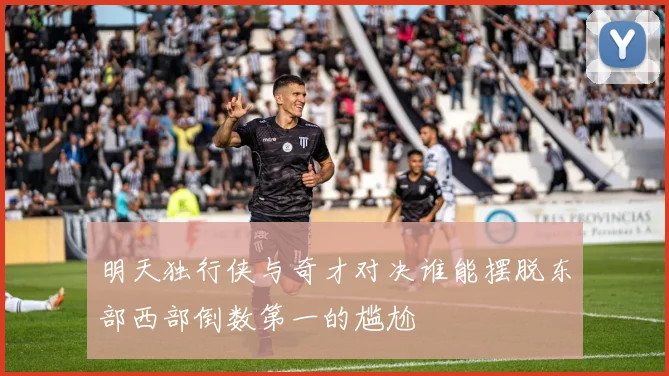 明天独行侠与奇才对决谁能摆脱东部西部倒数第一的尴尬