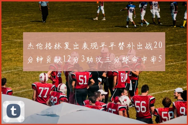 杰伦格林复出表现平平替补出战20分钟贡献12分3助攻三分球命中率50