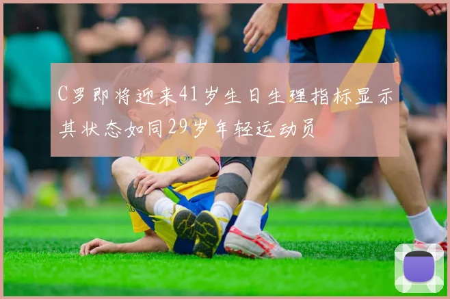 C罗即将迎来41岁生日生理指标显示其状态如同29岁年轻运动员