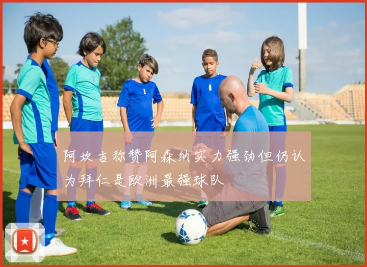 阿坎吉称赞阿森纳实力强劲但仍认为拜仁是欧洲最强球队