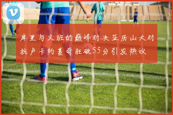 库里与文班的巅峰对决亚历山大对抗卢卡约基奇狂砍55分引发热议