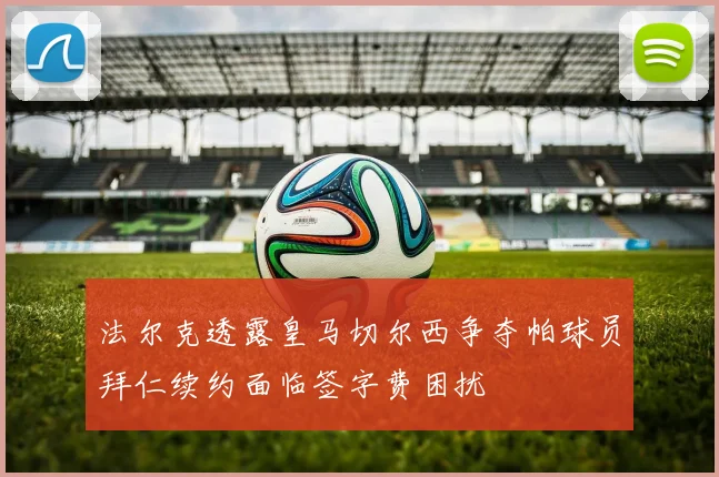 法尔克透露皇马切尔西争夺帕球员拜仁续约面临签字费困扰