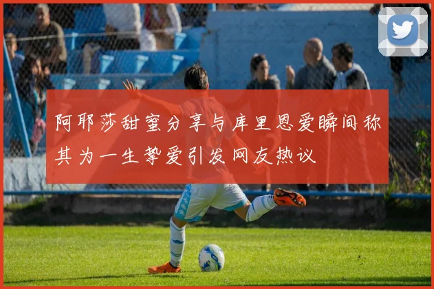 阿耶莎甜蜜分享与库里恩爱瞬间称其为一生挚爱引发网友热议