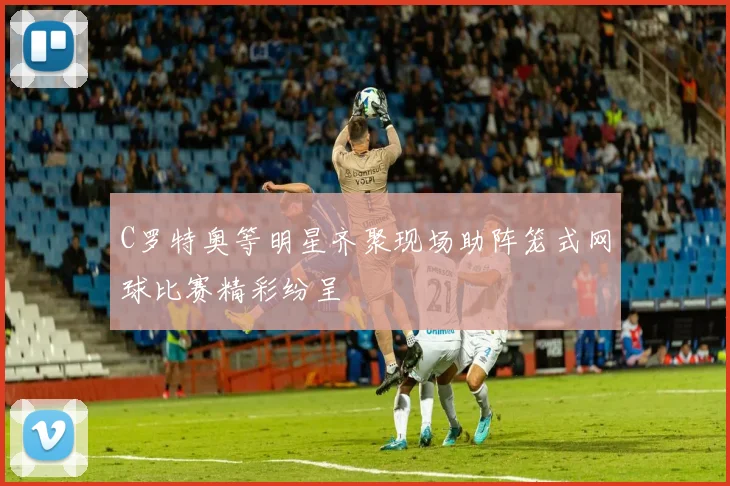 C罗特奥等明星齐聚现场助阵笼式网球比赛精彩纷呈