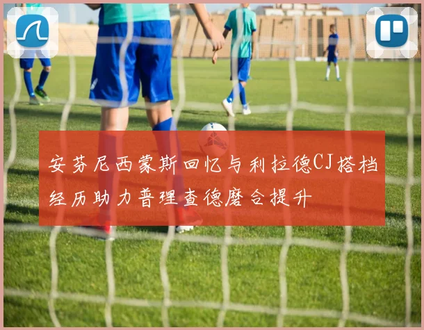 安芬尼西蒙斯回忆与利拉德CJ搭档经历助力普理查德磨合提升