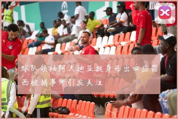 球队领袖阿夫迪亚挺身而出回应昌西被捕事件引发关注