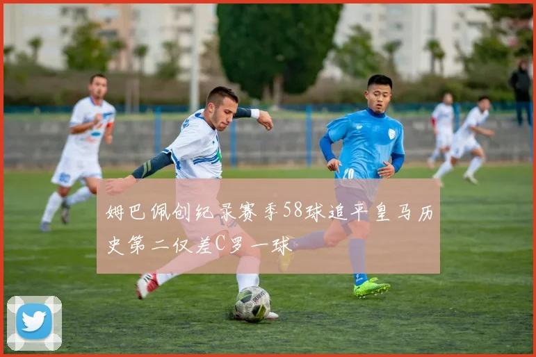 姆巴佩创纪录赛季58球追平皇马历史第二仅差C罗一球