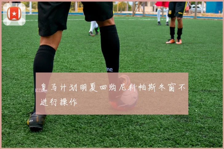 皇马计划明夏回购尼科帕斯冬窗不进行操作