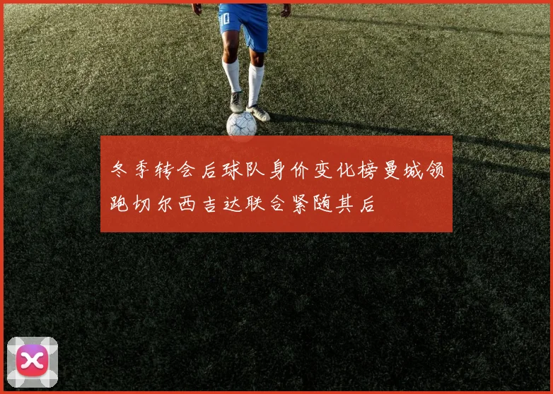 冬季转会后球队身价变化榜曼城领跑切尔西吉达联合紧随其后