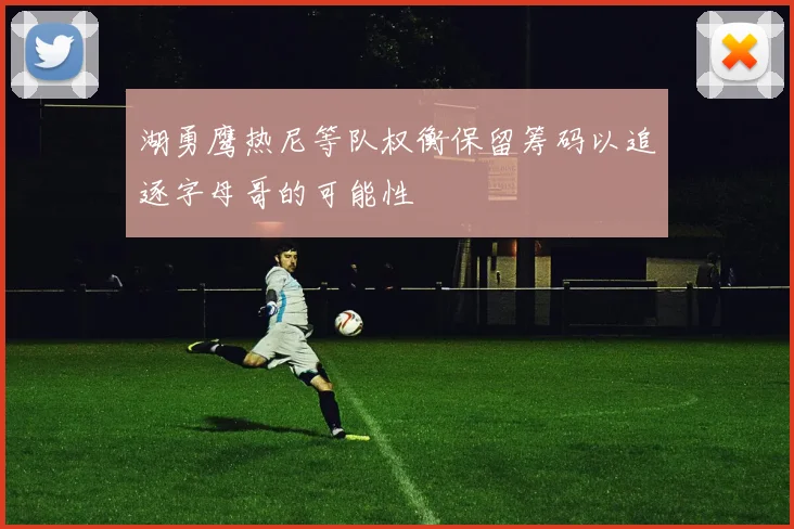 湖勇鹰热尼等队权衡保留筹码以追逐字母哥的可能性