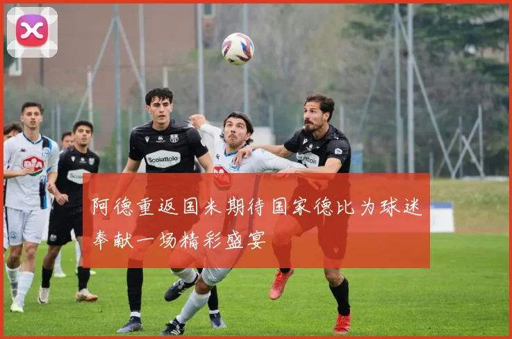 阿德重返国米期待国家德比为球迷奉献一场精彩盛宴