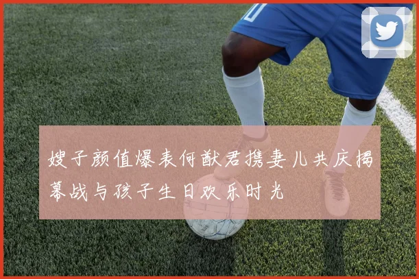嫂子颜值爆表何猷君携妻儿共庆揭幕战与孩子生日欢乐时光