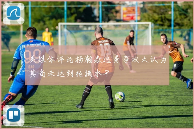 美媒体评论杨瀚森选秀争议大认为其尚未达到轮换水平