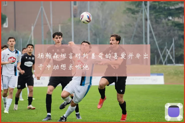 杨瀚森坦言对约基奇的喜爱并非出于冲动想亲吻他