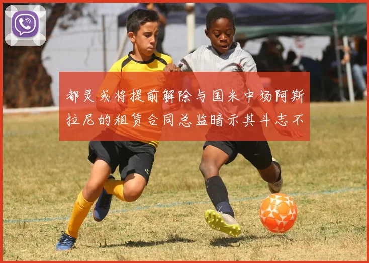 都灵或将提前解除与国米中场阿斯拉尼的租赁合同总监暗示其斗志不足