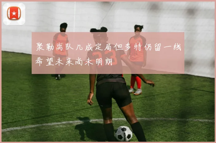 聚勒离队几成定局但多特仍留一线希望未来尚未明朗