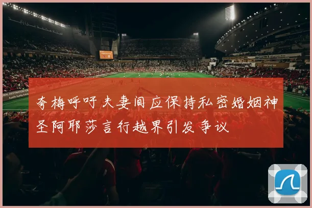 夸梅呼吁夫妻间应保持私密婚姻神圣阿耶莎言行越界引发争议