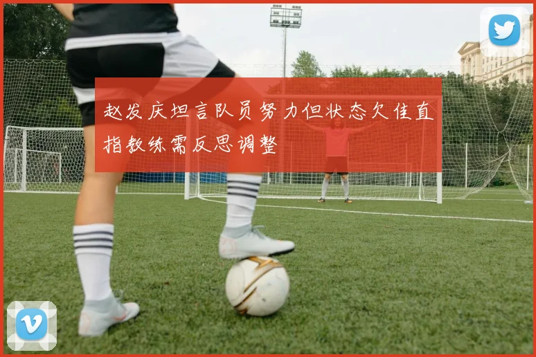 赵发庆坦言队员努力但状态欠佳直指教练需反思调整