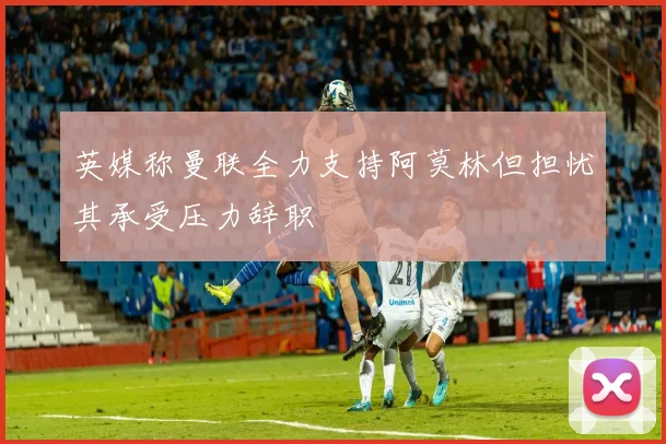 英媒称曼联全力支持阿莫林但担忧其承受压力辞职