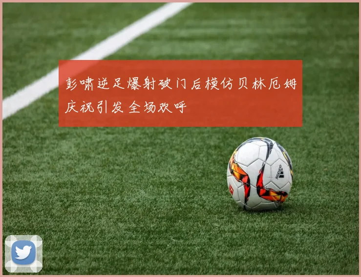 彭啸逆足爆射破门后模仿贝林厄姆庆祝引发全场欢呼
