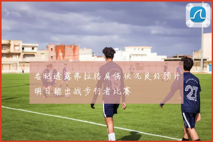 名记透露弗拉格肩伤状况良好预计明日能出战步行者比赛
