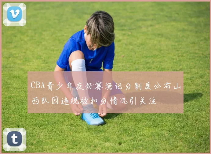 CBA青少年友好赛场记分制度公布山西队因违规被扣分情况引关注