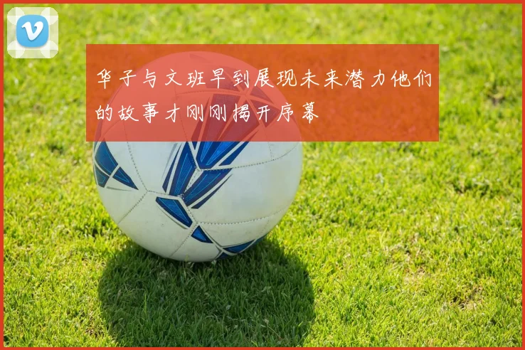 华子与文班早到展现未来潜力他们的故事才刚刚揭开序幕