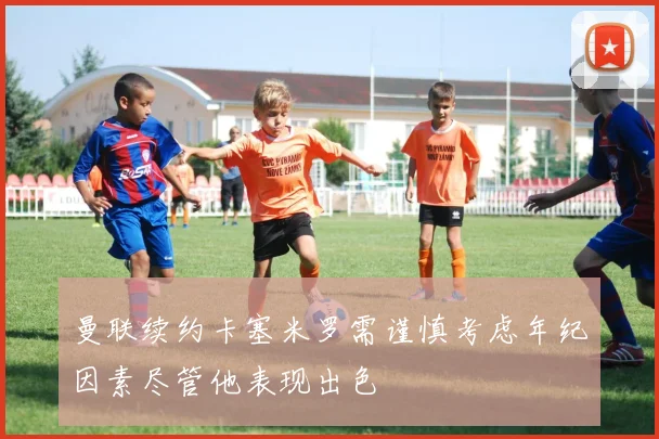 曼联续约卡塞米罗需谨慎考虑年纪因素尽管他表现出色