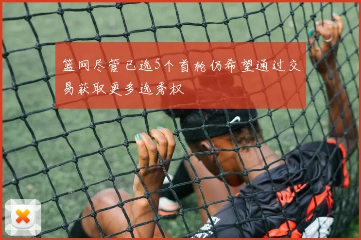 篮网尽管已选5个首轮仍希望通过交易获取更多选秀权