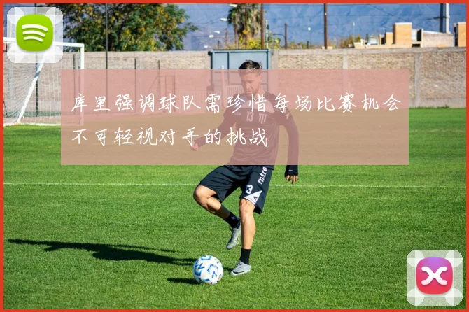 库里强调球队需珍惜每场比赛机会不可轻视对手的挑战