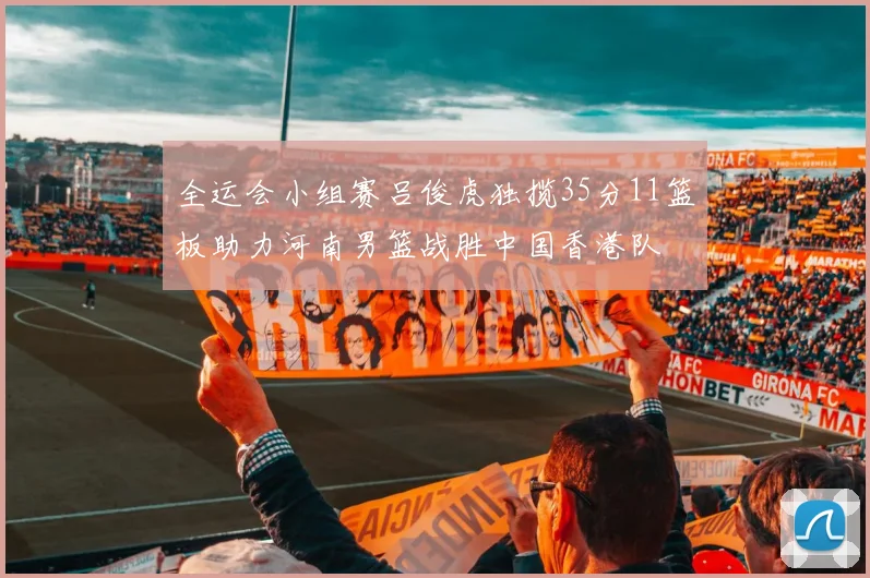 全运会小组赛吕俊虎独揽35分11篮板助力河南男篮战胜中国香港队