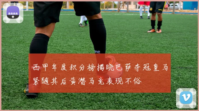 西甲年度积分榜揭晓巴萨夺冠皇马紧随其后黄潜马竞表现不俗