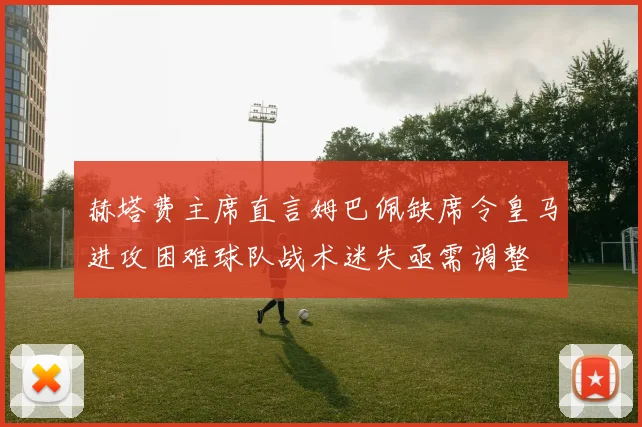 赫塔费主席直言姆巴佩缺席令皇马进攻困难球队战术迷失亟需调整