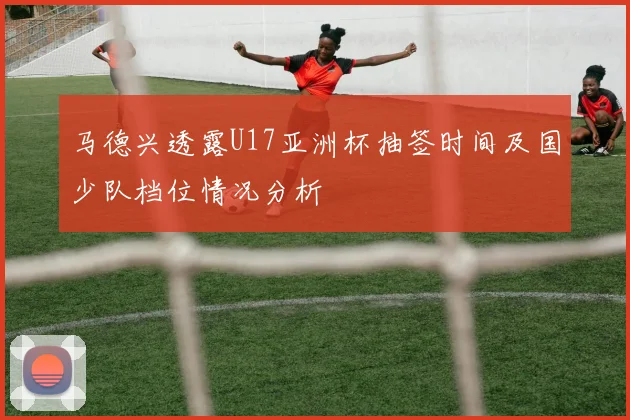 马德兴透露U17亚洲杯抽签时间及国少队档位情况分析