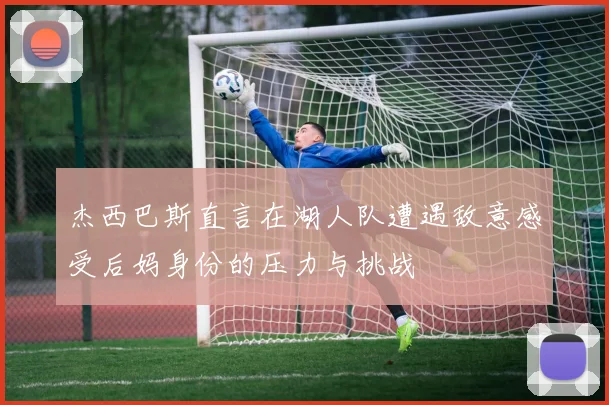 杰西巴斯直言在湖人队遭遇敌意感受后妈身份的压力与挑战