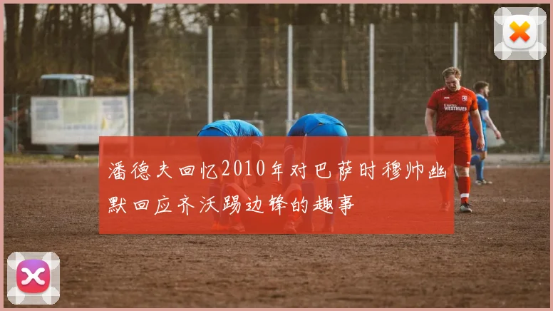 潘德夫回忆2010年对巴萨时穆帅幽默回应齐沃踢边锋的趣事