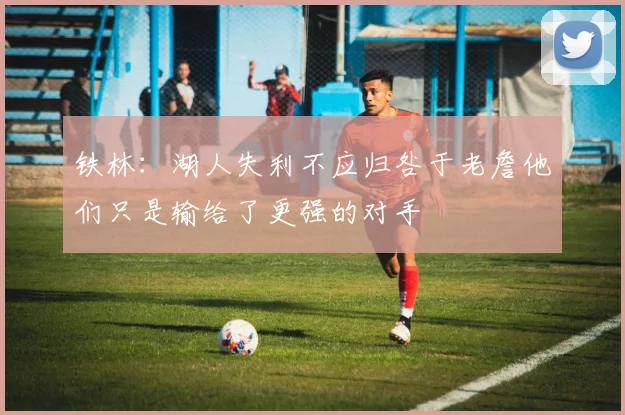 铁林：湖人失利不应归咎于老詹他们只是输给了更强的对手