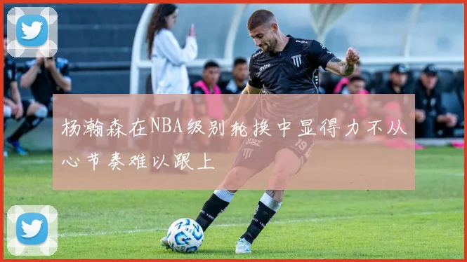 杨瀚森在NBA级别轮换中显得力不从心节奏难以跟上