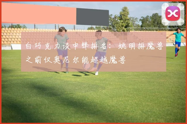 白巧克力谈中锋排名：姚明排魔兽之前仅奥尼尔能超越魔兽