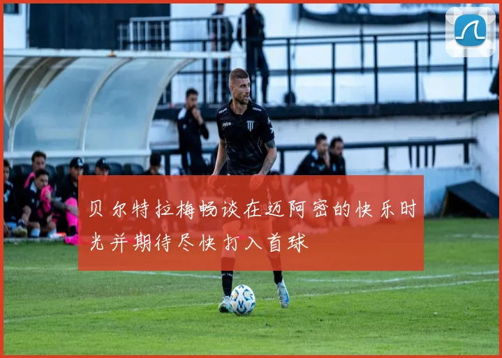 贝尔特拉梅畅谈在迈阿密的快乐时光并期待尽快打入首球