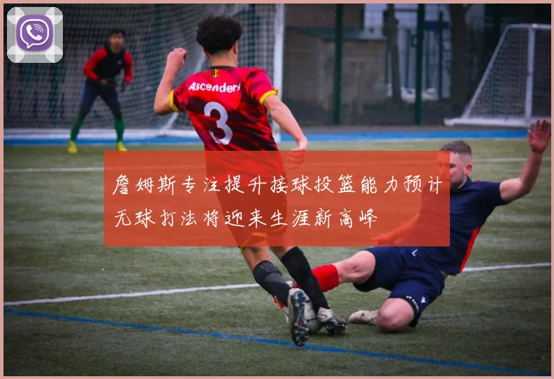 詹姆斯专注提升接球投篮能力预计无球打法将迎来生涯新高峰
