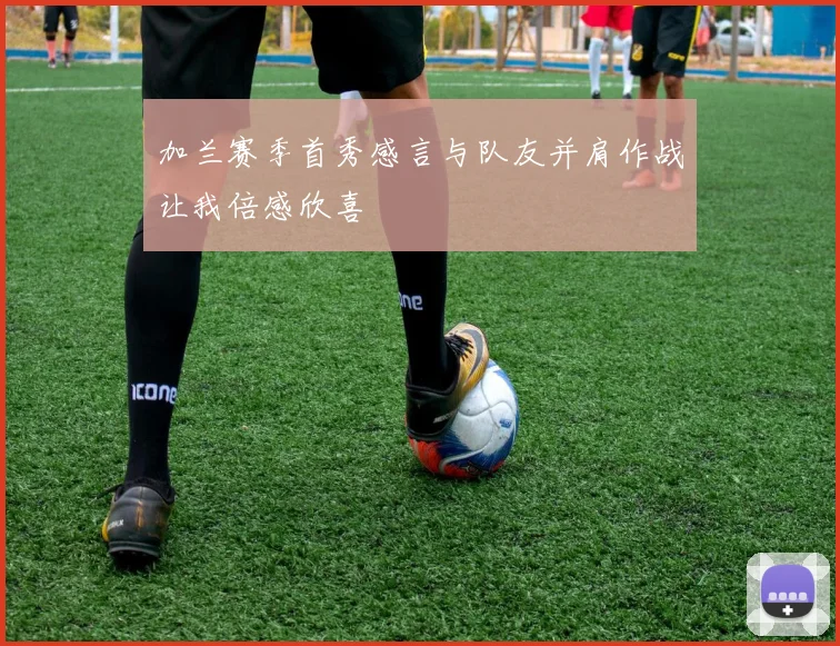 加兰赛季首秀感言与队友并肩作战让我倍感欣喜