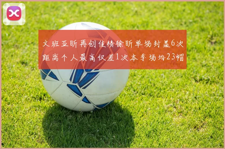 文班亚昕再创佳绩徐昕单场封盖6次距离个人最高仅差1次本季场均23帽领跑联盟