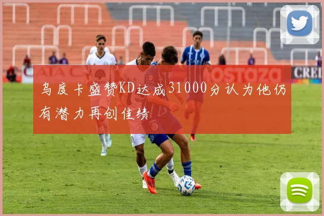 乌度卡盛赞KD达成31000分认为他仍有潜力再创佳绩