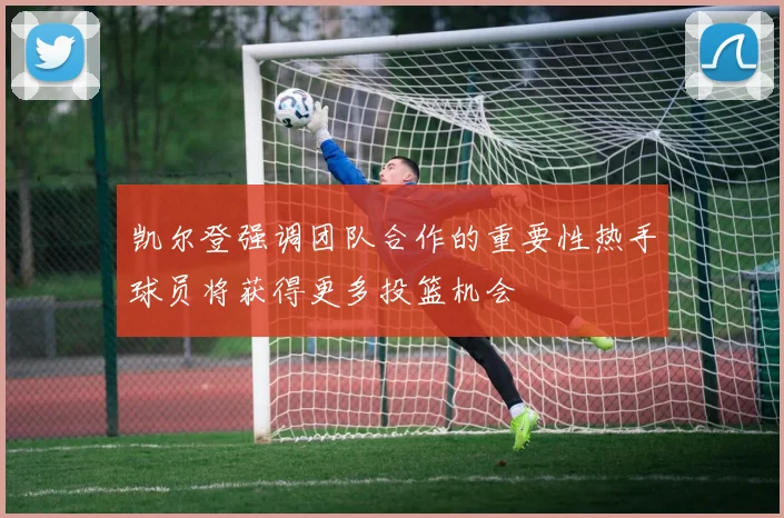 凯尔登强调团队合作的重要性热手球员将获得更多投篮机会